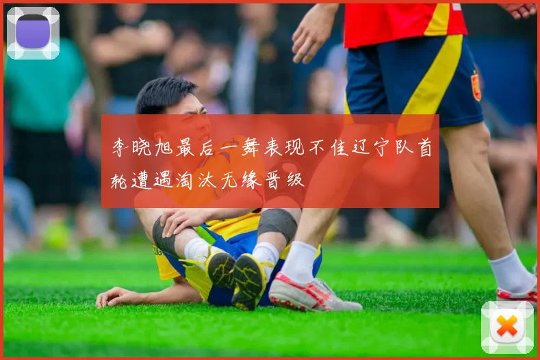李晓旭最后一舞表现不佳辽宁队首轮遭遇淘汰无缘晋级