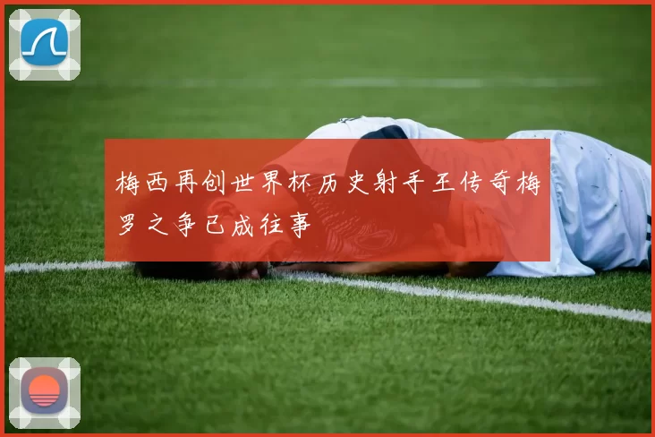 梅西再创世界杯历史射手王传奇梅罗之争已成往事