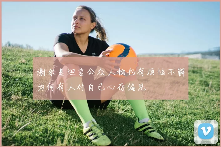 谢尔基坦言公众人物也有烦恼不解为何有人对自己心存偏见