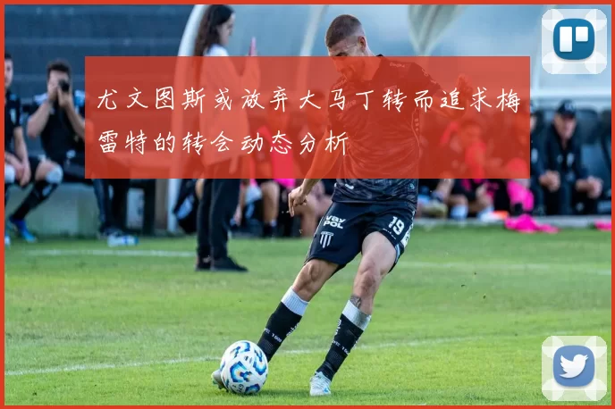 尤文图斯或放弃大马丁转而追求梅雷特的转会动态分析