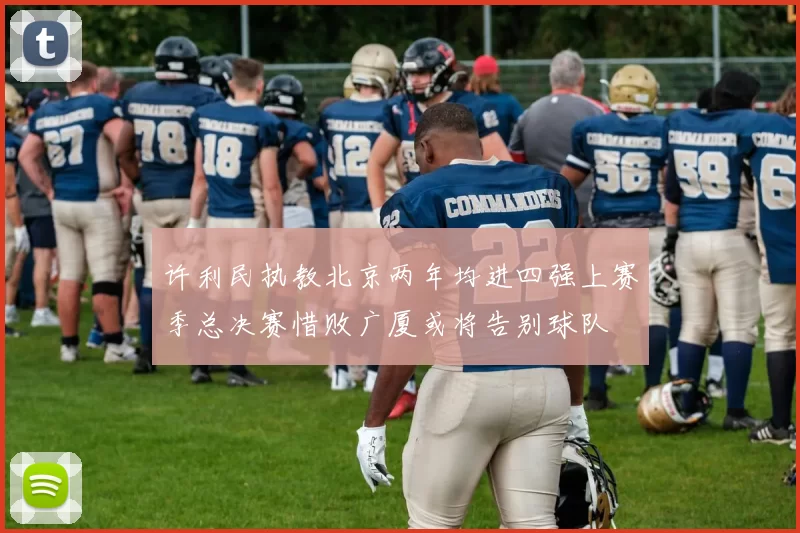 许利民执教北京两年均进四强上赛季总决赛惜败广厦或将告别球队
