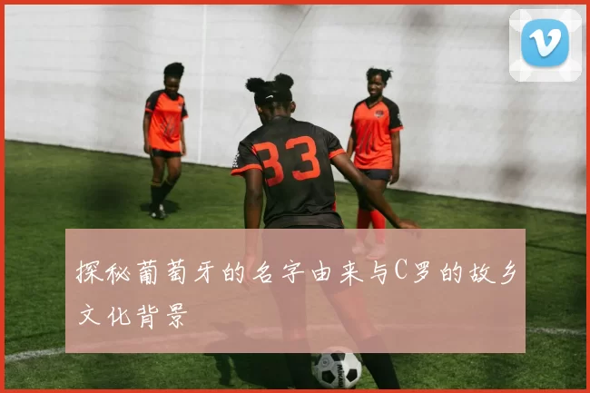 探秘葡萄牙的名字由来与C罗的故乡文化背景
