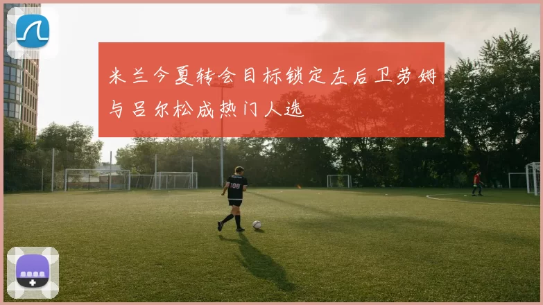 米兰今夏转会目标锁定左后卫劳姆与吕尔松成热门人选