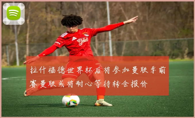 拉什福德世界杯后将参加曼联季前赛曼联或将耐心等待转会报价