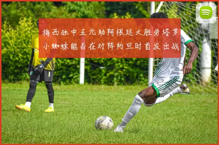 梅西独中五元助阿根廷大胜劳塔罗小蜘蛛能否在对阵约旦时首发出战