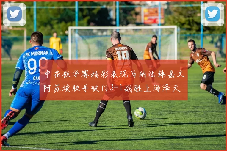 申花教学赛精彩表现马纳法韩嘉文阿苏埃联手破门3-1战胜上海泽天