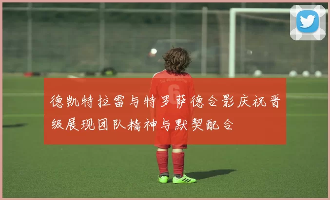 德凯特拉雷与特罗萨德合影庆祝晋级展现团队精神与默契配合