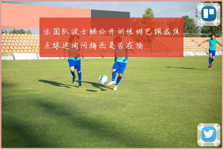法国队波士顿公开训练姆巴佩成焦点球迷询问梅西是否在场
