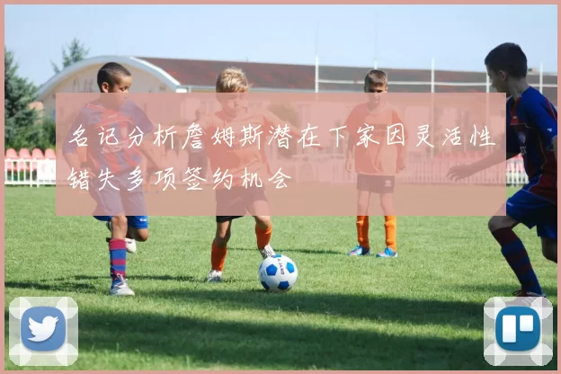 名记分析詹姆斯潜在下家因灵活性错失多项签约机会