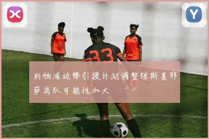 利物浦边锋引援计划调整琼斯基耶萨离队可能性加大