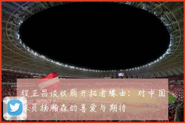 程正昌谈收购开拓者缘由：对中国球员杨瀚森的喜爱与期待