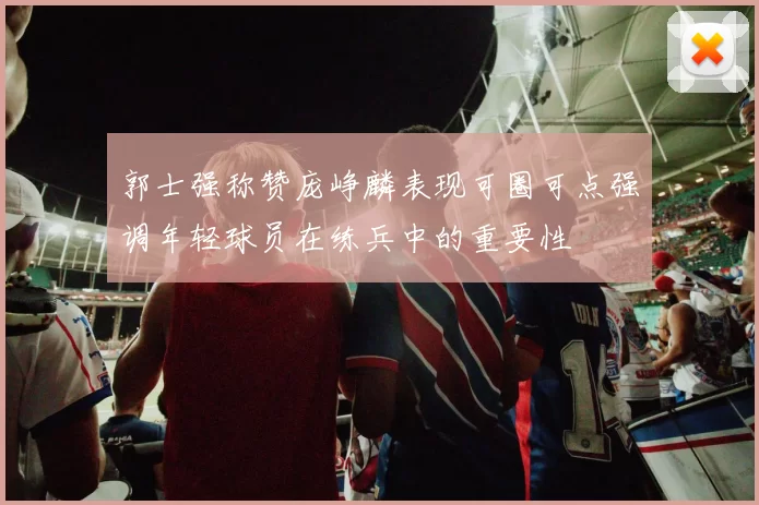 郭士强称赞庞峥麟表现可圈可点强调年轻球员在练兵中的重要性