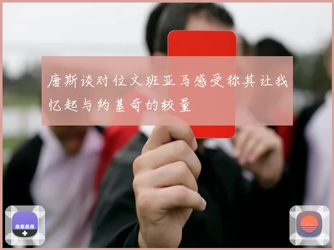 唐斯谈对位文班亚马感受称其让我忆起与约基奇的较量
