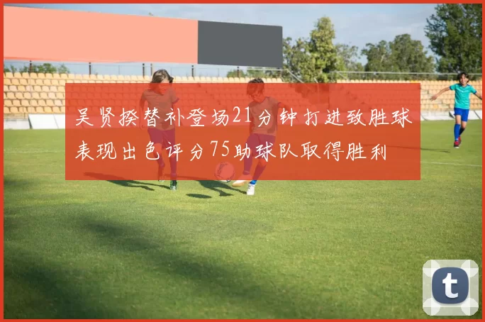 吴贤揆替补登场21分钟打进致胜球表现出色评分75助球队取得胜利