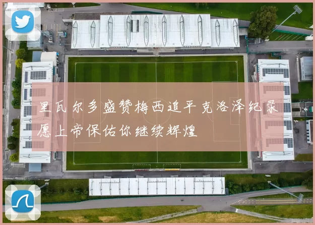 里瓦尔多盛赞梅西追平克洛泽纪录愿上帝保佑你继续辉煌