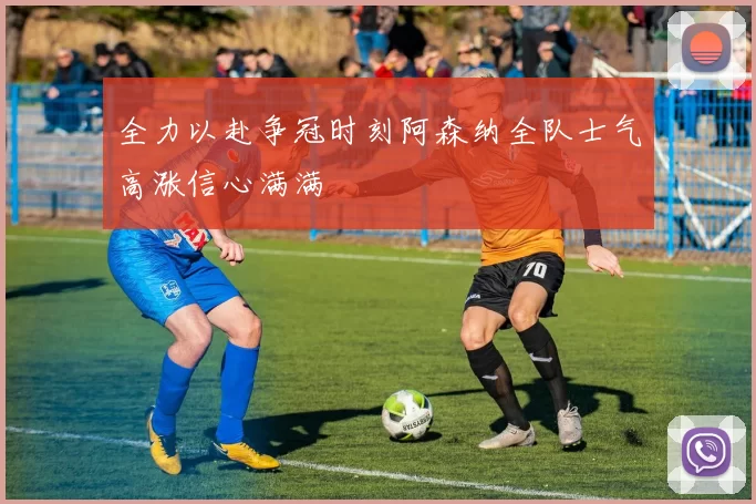 全力以赴争冠时刻阿森纳全队士气高涨信心满满