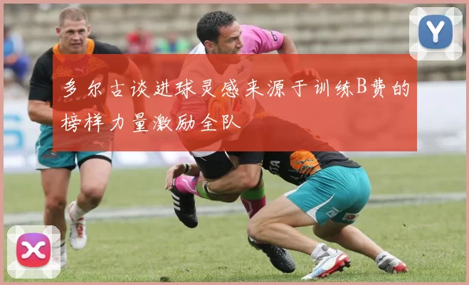 多尔古谈进球灵感来源于训练B费的榜样力量激励全队