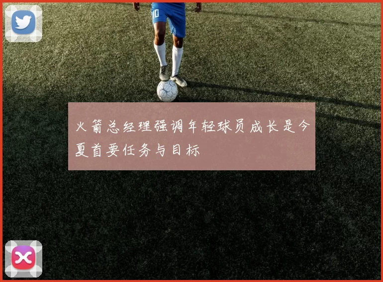 火箭总经理强调年轻球员成长是今夏首要任务与目标