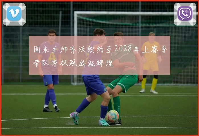 国米主帅齐沃续约至2028年上赛季带队夺双冠成就辉煌