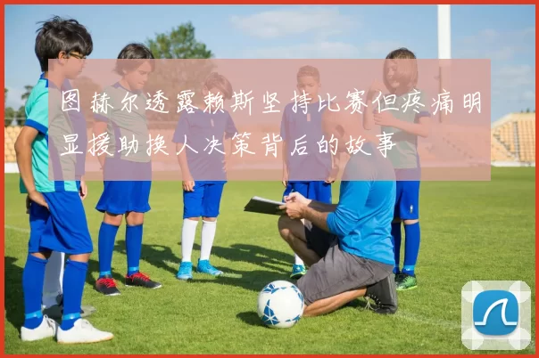 图赫尔透露赖斯坚持比赛但疼痛明显援助换人决策背后的故事