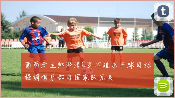 葡萄牙主帅澄清C罗不追求千球目标强调俱乐部与国家队无关