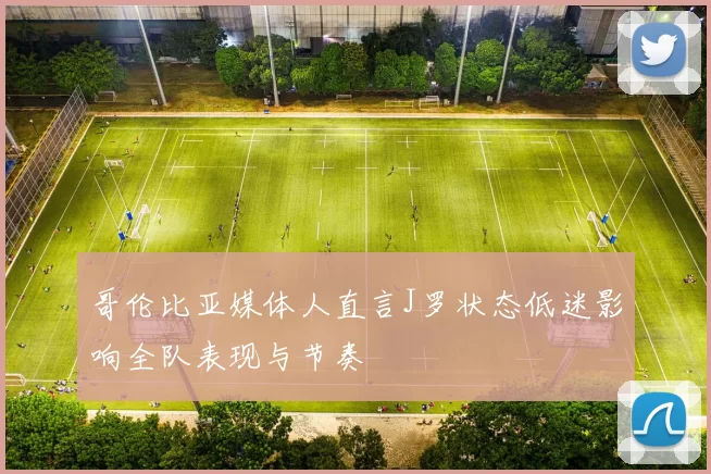 哥伦比亚媒体人直言J罗状态低迷影响全队表现与节奏