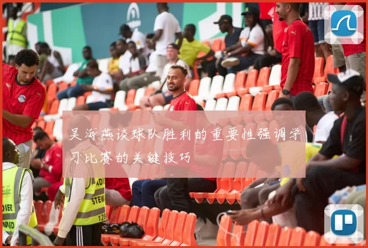 吴海燕谈球队胜利的重要性强调学习比赛的关键技巧