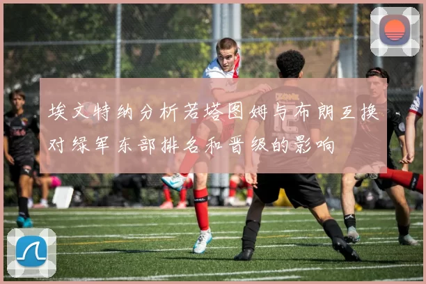 埃文特纳分析若塔图姆与布朗互换对绿军东部排名和晋级的影响