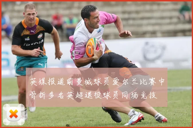 英媒报道前曼城球员爱尔兰比赛中骨折多名英超退役球员同场竞技