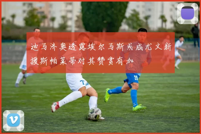 迪马济奥透露埃尔马斯或成尤文新援斯帕莱蒂对其赞赏有加