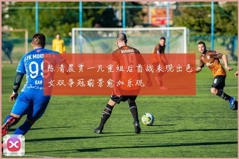 陈清晨贾一凡重组后首战表现出色女双争冠前景愈加乐观