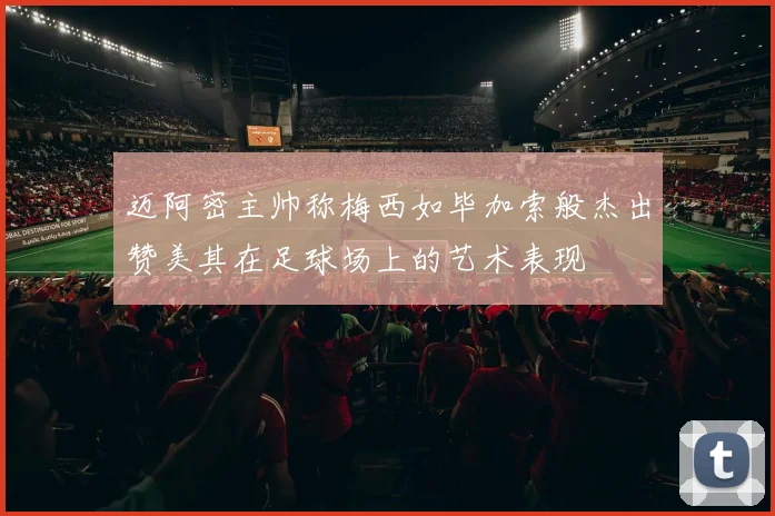 迈阿密主帅称梅西如毕加索般杰出赞美其在足球场上的艺术表现